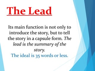 The Lead
Its main function is not only to
introduce the story, but to tell
the story in a capsule form. The
lead is the summary of the
story.
The ideal is 35 words or less.
 