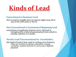 Kinds of Lead
Conventional or Summary Lead
this is used in straight news to answer right away all or
any of the 5Ws and/ or the H.
Non-Conventional or Grammatical Beginning Lead
sometimes to emphasize feature news, the lead is
introduced by a kind of grammatical form which is
usually a phrase or a clause.
Novelty Lead (Unconventional or Unorthodox)
this kind of lead is best used in writing news features.
They are written to attract attention, arouse
curiosity, sustain interest or carry out a definite
purpose.
 