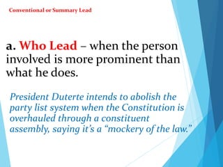 a. Who Lead – when the person
involved is more prominent than
what he does.
President Duterte intends to abolish the
party list system when the Constitution is
overhauled through a constituent
assembly, saying it’s a “mockery of the law.”
Conventional or Summary Lead
 