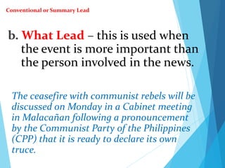 b. What Lead – this is used when
the event is more important than
the person involved in the news.
The ceasefire with communist rebels will be
discussed on Monday in a Cabinet meeting
in Malacañan following a pronouncement
by the Communist Party of the Philippines
(CPP) that it is ready to declare its own
truce.
Conventional or Summary Lead
 