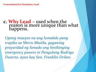 c. Why Lead – used when the
reason is more unique than what
happens.
Upang maayos na ang lumalala pang
trapiko sa Metro Manila, gagawing
prayoridad ng Senado ang hinihinging
emergency powers ni Pangulong Rodrigo
Duterte, ayon kay Sen. Franklin Drilon.
Conventional or Summary Lead
 