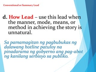 d. How Lead – use this lead when
the manner, mode, means, or
method in achieving the story is
unnatural.
Sa pamamagitan ng pagbubukas ng
dalawang hotline patuloy na
pinadarama ng gobyerno ang pag-abot
ng kanilang serbisyo sa publiko.
Conventional or Summary Lead
 