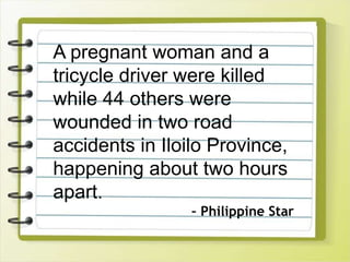 A pregnant woman and a
tricycle driver were killed
while 44 others were
wounded in two road
accidents in Iloilo Province,
happening about two hours
apart.
– Philippine Star
 