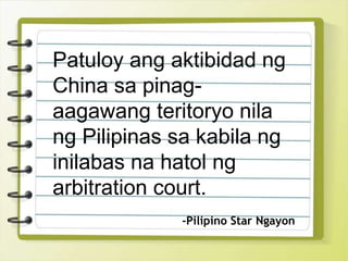 Patuloy ang aktibidad ng
China sa pinag-
aagawang teritoryo nila
ng Pilipinas sa kabila ng
inilabas na hatol ng
arbitration court.
-Pilipino Star Ngayon
 