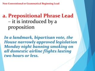 a. Prepositional Phrase Lead
– it is introduced by a
proposition
In a landmark, bipartisan vote, the
House narrowly approved legislation
Monday night banning smoking on
all domestic airline flights lasting
two hours or less.
Non-Conventional or Grammatical Beginning Lead
 
