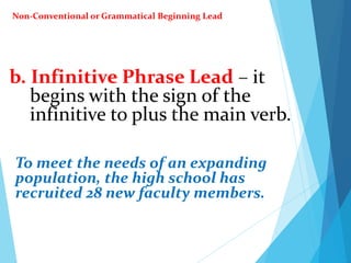 b. Infinitive Phrase Lead – it
begins with the sign of the
infinitive to plus the main verb.
To meet the needs of an expanding
population, the high school has
recruited 28 new faculty members.
Non-Conventional or Grammatical Beginning Lead
 