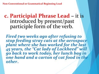 c. Participial Phrase Lead – it is
introduced by present/past
participle form of the verb.
Fired two weeks ago after refusing to
stop feeding stray cats at the aerospace
plant where she has worked for the last
45 years, the “Cat lady of Lockheed” will
go back to work today, her lunch bag in
one hand and a carton of cat food in the
other.
Non-Conventional or Grammatical Beginning Lead
 