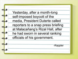 Yesterday, after a month-long
self-imposed boycott of the
media, President Duterte called
reporters to a snap press briefing
at Malacañang’s Rizal Hall, after
he had sworn in several ranking
officials of his government.
-Rappler
 