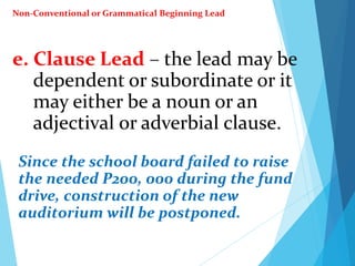 e. Clause Lead – the lead may be
dependent or subordinate or it
may either be a noun or an
adjectival or adverbial clause.
Since the school board failed to raise
the needed P200, 000 during the fund
drive, construction of the new
auditorium will be postponed.
Non-Conventional or Grammatical Beginning Lead
 