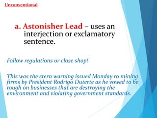 a. Astonisher Lead – uses an
interjection or exclamatory
sentence.
Follow regulations or close shop!
This was the stern warning issued Monday to mining
firms by President Rodrigo Duterte as he vowed to be
tough on businesses that are destroying the
environment and violating government standards.
Unconventional
 