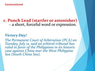 c. Punch Lead (startler or astonisher)
– a short, forceful word or expression.
Victory Day!
The Permanent Court of Arbitration (PCA) on
Tuesday, July 12, said an arbitral tribunal has
ruled in favor of the Philippines in its historic
case against China over the West Philippine
Sea (South China Sea).
Unconventional
 