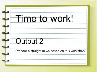 Time to work!
Output 2
Prepare a straight news based on this workshop
 