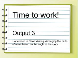 Time to work!
Output 3
Coherence in News Writing. Arranging the parts
of news based on the angle of the story.
 