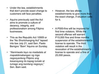 • Under the law, establishments
that don’t provide exact change to
customers will face penalties.
• Aquino previously said the Act
aims to promote a culture of
decency, integrity, and
professionalism among Filipino
businesses.
• This as the Republic Act 10909 or
the “No Shortchanging Act” lapsed
into law July 21, said Sen. Paolo
Benigno “Bam” Aquino on Sunday.
• “Naniniwala tayo na madadala at
mapakikinabangan ng mga
negosyanteng Pilipino ang
kasanayang ito kapag lumaki at
lumago ang kanilang negosyo,”
Sen. Bam said.
• However, the law allows
establishments to give more than
the exact change, if situation calls
for it.
• A P500-fine will be imposed for
first time violators. While the
second offense will warrant
P15,000 fine and three months
suspension of the establishment’s
license to operate. The third
violation will result in the
revocation of the establishment’s
license to operate and a fine of
25,000 pesos.
 