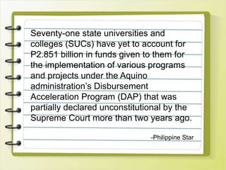 Seventy-one state universities and
colleges (SUCs) have yet to account for
P2.851 billion in funds given to them for
the implementation of various programs
and projects under the Aquino
administration’s Disbursement
Acceleration Program (DAP) that was
partially declared unconstitutional by the
Supreme Court more than two years ago.
-Philippine Star
 