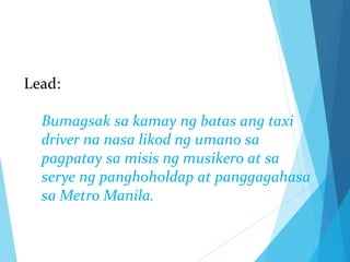 Lead:
Bumagsak sa kamay ng batas ang taxi
driver na nasa likod ng umano sa
pagpatay sa misis ng musikero at sa
serye ng panghoholdap at panggagahasa
sa Metro Manila.
 