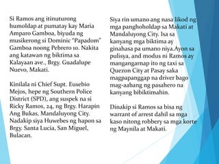 Si Ramos ang itinuturong
humoldap at pumatay kay Maria
Amparo Gamboa, biyuda ng
musikerong si Dominic “Papadom”
Gamboa noong Pebrero 10. Nakita
ang katawan ng biktima sa
Kalayaan ave., Brgy. Guadalupe
Nuevo, Makati.
Kinilala ni Chief Supt. Eusebio
Mejos, hepe ng Southern Police
District (SPD), ang suspek na si
Ricky Ramos, 24, ng Brgy. Harapin
Ang Bukas, Mandaluyong City.
Nadakip siya Huwebes ng hapon sa
Brgy. Santa Lucia, San Miguel,
Bulacan.
Siya rin umano ang nasa likod ng
mga panghoholdap sa Makati at
Mandaluyong City. Isa sa
kanyang mga biktima ay
ginahasa pa umano niya.Ayon sa
pulisya, and modus ni Ramos ay
mangangarnap ito ng taxi sa
Quezon City at Pasay saka
magpapanggap na driver bago
mag-aabang ng pasahero na
kanyang bibiktimahin.
Dinakip si Ramos sa bisa ng
warrant of arrest dahil sa mga
kaso nitong robbery sa mga korte
ng Maynila at Makati.
 