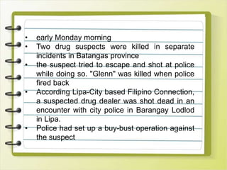 • early Monday morning
• Two drug suspects were killed in separate
incidents in Batangas province
• the suspect tried to escape and shot at police
while doing so. "Glenn" was killed when police
fired back
• According Lipa-City based Filipino Connection,
a suspected drug dealer was shot dead in an
encounter with city police in Barangay Lodlod
in Lipa.
• Police had set up a buy-bust operation against
the suspect
 