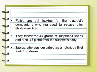• Police are still looking for the suspect's
companions who managed to escape after
shots were fired.
• They recovered 45 grams of suspected shabu
and a cal.45 pistol from the suspect's body.
• Tabios, who was described as a notorious thief
and drug dealer
 