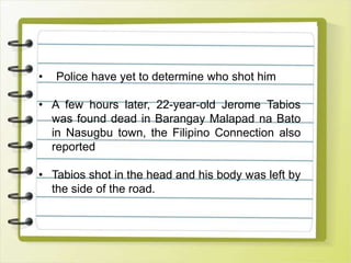 • Police have yet to determine who shot him
• A few hours later, 22-year-old Jerome Tabios
was found dead in Barangay Malapad na Bato
in Nasugbu town, the Filipino Connection also
reported
• Tabios shot in the head and his body was left by
the side of the road.
 