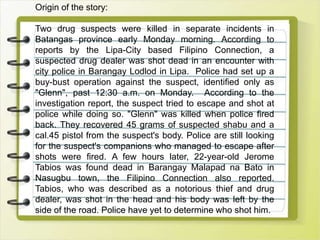 Origin of the story:
Two drug suspects were killed in separate incidents in
Batangas province early Monday morning. According to
reports by the Lipa-City based Filipino Connection, a
suspected drug dealer was shot dead in an encounter with
city police in Barangay Lodlod in Lipa. Police had set up a
buy-bust operation against the suspect, identified only as
"Glenn", past 12:30 a.m. on Monday. According to the
investigation report, the suspect tried to escape and shot at
police while doing so. "Glenn" was killed when police fired
back. They recovered 45 grams of suspected shabu and a
cal.45 pistol from the suspect's body. Police are still looking
for the suspect's companions who managed to escape after
shots were fired. A few hours later, 22-year-old Jerome
Tabios was found dead in Barangay Malapad na Bato in
Nasugbu town, the Filipino Connection also reported.
Tabios, who was described as a notorious thief and drug
dealer, was shot in the head and his body was left by the
side of the road. Police have yet to determine who shot him.
 