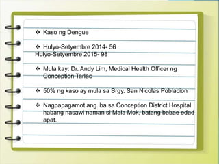  Kaso ng Dengue
 Hulyo-Setyembre 2014- 56
Hulyo-Setyembre 2015- 98
 Mula kay: Dr. Andy Lim, Medical Health Officer ng
Conception Tarlac
 50% ng kaso ay mula sa Brgy. San Nicolas Poblacion
 Nagpapagamot ang iba sa Conception District Hospital
habang nasawi naman si Mala Mok, batang babae edad
apat.
 