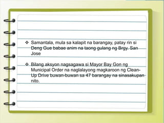  Samantala, mula sa kalapit na barangay, patay rin si
Deng Gue babae anim na taong gulang ng Brgy. San
Jose
 Bilang aksyon nagsagawa si Mayor Bay Gon ng
Municipal Order na naglalayong magkaroon ng Clean-
Up Drive buwan-buwan sa 47 barangay na sinasakupan
nito.
 