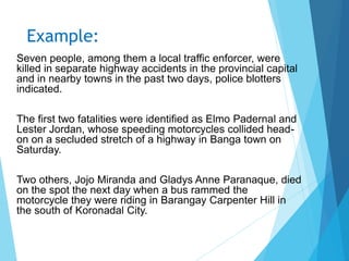 Example:
Seven people, among them a local traffic enforcer, were
killed in separate highway accidents in the provincial capital
and in nearby towns in the past two days, police blotters
indicated.
The first two fatalities were identified as Elmo Padernal and
Lester Jordan, whose speeding motorcycles collided head-
on on a secluded stretch of a highway in Banga town on
Saturday.
Two others, Jojo Miranda and Gladys Anne Paranaque, died
on the spot the next day when a bus rammed the
motorcycle they were riding in Barangay Carpenter Hill in
the south of Koronadal City.
 