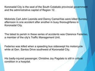 Koronadal City is the seat of the South Cotabato provincial government
and the administrative capital of Region 12.
Motorists Carl John Leonida and Danny Camariñas were killed Sunday
afternoon in one accident after another in busy thoroughfares in
Koronadal City.
The latest to perish in these series of accidents was Clarence Federiso,
a member of the city's Traffic Management Unit.
Federiso was killed when a speeding bus sideswept his motorcycle
while at Gen. Santos Drive southwest of Koronadal City.
His badly-injured passenger, Christine Joy Pagdato is still in critical
condition in a hospital.
 