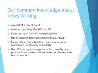 Our common knowledge about
News Writing…
 A report of a recent event
 Answers right away the 5W’s and 1H
 Facts usually in form of ‘inverted pyramid’
 Has an opening paragraph which known as ‘lead’
 Follows these characteristics: timeliness, proximity,
prominence, significance and oddity
 Has different types/categories such as: novelty news,
personal impact news, national news, local news, news
feature news etc.
 
