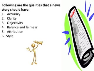 Following are the qualities that a news
story should have:
1. Accuracy
2. Clarity
3. Objectivity
4. Balance and fairness
5. Attribution
6. Style
 