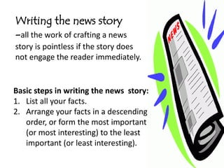 Writing the news story
-all the work of crafting a news
story is pointless if the story does
not engage the reader immediately.


Basic steps in writing the news story:
1. List all your facts.
2. Arrange your facts in a descending
   order, or form the most important
   (or most interesting) to the least
   important (or least interesting).
 