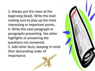 3. Always put the news at the
beginning (lead). Write the lead
making sure to play up the most
interesting or important points.
4. Write the next paragraph or
paragraphs presenting the other
highlights or answering the
questions not answered.
5. Add other facts, keeping in mind
their descending order of
importance.
 
