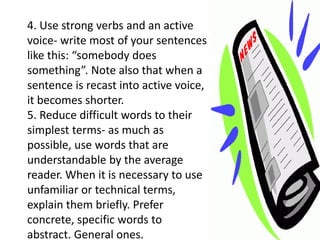 4. Use strong verbs and an active
voice- write most of your sentences
like this: “somebody does
something”. Note also that when a
sentence is recast into active voice,
it becomes shorter.
5. Reduce difficult words to their
simplest terms- as much as
possible, use words that are
understandable by the average
reader. When it is necessary to use
unfamiliar or technical terms,
explain them briefly. Prefer
concrete, specific words to
abstract. General ones.
 