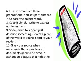 6. Use no more than three
prepositional phrases per sentence.
7. Choose the precise word.
8. Keep it simple- write to express
not to impress.
9. Show, don’t tell- don’t just
describe something. Reveal a piece
of the world to yourself and to your
readers.
10. Give your source when
necessary- Those people and
documents need to be cited in
attribution because that helps the
 