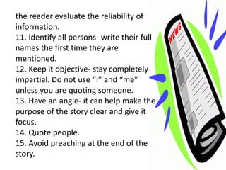 the reader evaluate the reliability of
information.
11. Identify all persons- write their full
names the first time they are
mentioned.
12. Keep it objective- stay completely
impartial. Do not use “I” and “me”
unless you are quoting someone.
13. Have an angle- it can help make the
purpose of the story clear and give it
focus.
14. Quote people.
15. Avoid preaching at the end of the
story.
 