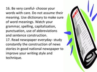 16. Be very careful- choose your
words with care. Do not assume their
meaning. Use dictionary to make sure
of word meanings. Watch your
grammar, spelling, capitalization,
punctuation, use of abbreviations
and sentence construction.
17. Read newspaper everyday- study
constantly the construction of news
stories in good national newspaper to
improve your writing style and
technique.
 