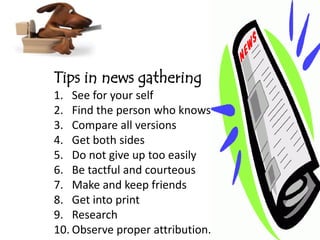 Tips in news gathering
1. See for your self
2. Find the person who knows
3. Compare all versions
4. Get both sides
5. Do not give up too easily
6. Be tactful and courteous
7. Make and keep friends
8. Get into print
9. Research
10. Observe proper attribution.
 