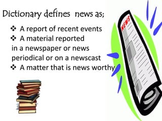 Dictionary defines news as;
   A report of recent events
   A material reported
  in a newspaper or news
  periodical or on a newscast
   A matter that is news worthy
 