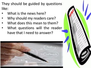 They should be guided by questions
like:
• What is the news here?
• Why should my readers care?
• What does this mean to them?
• What questions will the reader
    have that I need to answer?
 