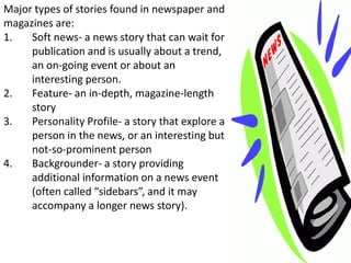 Major types of stories found in newspaper and
magazines are:
1.   Soft news- a news story that can wait for
     publication and is usually about a trend,
     an on-going event or about an
     interesting person.
2.   Feature- an in-depth, magazine-length
     story
3.   Personality Profile- a story that explore a
     person in the news, or an interesting but
     not-so-prominent person
4.   Backgrounder- a story providing
     additional information on a news event
     (often called “sidebars”, and it may
     accompany a longer news story).
 