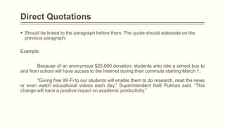  Should be linked to the paragraph before them. The quote should elaborate on the
previous paragraph.
Direct Quotations
Example:
Because of an anonymous $25,000 donation, students who ride a school bus to
and from school will have access to the Internet during their commute starting March 1.
“Giving free Wi-Fi to our students will enable them to do research, read the news
or even watch educational videos each day,” Superintendent Kelli Putman said. “This
change will have a positive impact on academic productivity.”
 