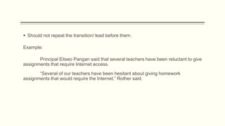 Example:
 Should not repeat the transition/ lead before them.
Principal Eliseo Pangan said that several teachers have been reluctant to give
assignments that require Internet access.
“Several of our teachers have been hesitant about giving homework
assignments that would require the Internet,” Rother said.
 