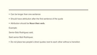  Can be longer than one sentence
 Should have attribution after the first sentence of the quote
 Attribution should be Noun then verb.
Example:
Senior Bob Rodriguez said.
 Do not place two people’s direct quotes next to each other without a transition
Said senior Bob Rodriquez
 