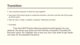 Transition
 Very important because it holds the story together
 Use parts of the direct quote to create the transition. And then use the rest of the quote
as direct quote.
 After all, Also, Finally, In addition, However, Otherwise and then.
 Example:
Four-time MVP Peyton Manning tested himself against his own
defense, the tempo was quick and the intensity increased.(Transition)To
first-year coach Jim Caldwell, this is how you use a bye week to get ready
not rusty for the playoffs(Transition).
 