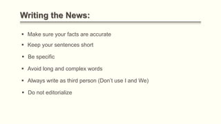 Writing the News:
 Make sure your facts are accurate
 Keep your sentences short
 Avoid long and complex words
 Be specific
 Always write as third person (Don’t use I and We)
 Do not editorialize
 