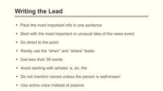 Writing the Lead
 Pack the most important info in one sentence
 Start with the most important or unusual idea of the news event
 Go direct to the point
 Rarely use the “when” and “where” leads
 Use less than 30 words
 Do not mention names unless the person is well-known
 Avoid starting with articles: a, an, the
 Use active voice instead of passive
 