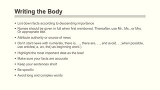 Writing the Body
 List down facts according to descending importance
 Names should be given in full when first mentioned. Thereafter, use Mr., Ms., or Mrs.
Or appropriate title.
 Attribute authority or source of news
 Don’t start news with numerals, there is. . ., there are. . ., and avoid. . .;when possible,
use articles( a, an, the) as beginning word.)
 Highlight the most important data as the lead
 Make sure your facts are accurate
 Keep your sentences short
 Be specific
 Avoid long and complex words
 