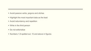  Avoid passive verbs, jargons and cliches
 Do not editorialize
 Avoid redundancy and repetition
 Write in the third person
 Highlight the most important data as the lead
 Numbers 1-9 spelled out, 10 and above in figures
 