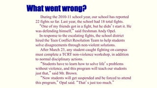 What went wrong?
During the 2010-11 school year, our school has reported
22 fights so far. Last year, the school had 18 total fights.
“One of my friends got in a fight, but he didn’t start it. He
was defending himself,” said freshman Andy Opel.
In response to the escalating fights, the school district
hired the Teen Conflict Resolution Team to help students
solve disagreements through non-violent solutions.
After March 23, any student caught fighting on campus
must complete a TCRT non-violence workshop, in addition
to normal disciplinary actions.
“Students have to learn how to solve life’s problems
without violence, and this program will teach our students
just that,” said Mr. Brown.
“Now students will get suspended and be forced to attend
this program,” Opal said. “That’s just too much.”
 